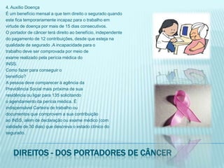 4. Auxílio DoençaÉ um benefício mensal a que tem direito o segurado quandoeste fica temporariamente incapaz para o trabalho emvirtude de doença por mais de 15 dias consecutivos.O portador de câncer terá direito ao benefício, independentedo pagamento de 12 contribuições, desde que esteja naqualidade de segurado .A incapacidade para otrabalho deve ser comprovada por meio deexame realizado pela perícia médica doINSS.Como fazer para conseguir obenefício?A pessoa deve comparecer à agência daPrevidência Social mais próxima de suaresidência ou ligar para 135 solicitandoo agendamento da perícia médica. Éindispensável Carteira de trabalho oudocumentos que comprovem a sua contribuiçãoao INSS, além de declaração ou exame médico (comvalidade de 30 dias) que descreva o estado clínico dosegurado.Direitos - dos portadores de câncer