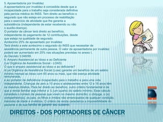 5. Aposentadoria por InvalidezA aposentadoria por invalidez é concedida desde que aincapacidade para o trabalho seja considerada definitivapela perícia médica do INSS. Tem direito ao benefício osegurado que não esteja em processo de reabilitaçãopara o exercício de atividade que lhe garanta asubsistência (independente de estar recebendo ou nãoo auxílio-doença).O portador de câncer terá direito ao benefício,independente do pagamento de 12 contribuições, desdeque esteja na qualidade de segurado.Acréscimo 25% de aposentado por invalidezTerá direito a este acréscimo o segurado do INSS que necessitar deassistência permanente de outra pessoa. O valor da aposentadoria por invalidezpoderá ser aumentado em 25% nas situações previstas no anexo I,do Decreto 3.048/99.6. Amparo Assistencial ao Idoso e ao Deficiente(Lei Orgânica de Assistência Social - LOAS)O que é amparo assistencial ao idoso e ao deficiente?A Lei Orgânica de Assistência Social (Loas) garante um benefício de um saláriomínimo mensal ao idoso com 65 anos ou mais, que não exerça atividade remunerada,e ao portador de deficiência incapacitado para o trabalho e para uma vidaindependente. Crianças de zero a 10 anos e adolescentes entre 12 e 18 anos têmos mesmos direitos. Para ter direito ao benefício, outro critério fundamental é deque a renda familiar seja inferior a ¼ (um quarto) do salário mínimo. Esse cálculoconsidera o número de pessoas que vivem no mesmo domicílio: o cônjuge, o (a)companheiro(a), os pais, os filhos e irmãos não emancipados de qualquer condição,menores de idade e inválidos. O critério de renda caracteriza a impossibilidade dopaciente e de sua família de garantir seu sustento.Direitos - dos portadores de câncer