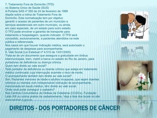 7. Tratamento Fora de Domicílio (TFD)no Sistema Único de Saúde (SUS)A Portaria SAS nº 055 de 24 de fevereiro de 1999dispõe sobre a rotina de Tratamento Fora deDomicílio. Esta normatização tem por objetivogarantir o acesso de pacientes de um município aserviços assistenciais em outro município, ou ainda,em caso especiais, de um estado para outro estado.O TFD pode envolver a garantia de transporte paratratamento e hospedagem, quando indicado. O TFD seráconcedido, exclusivamente, a pacientes atendidos na redepública e referenciada.Nos casos em que houver indicação médica, será autorizado opagamento de despesas para acompanhante.8. Vale Social (Lei Estadual nº 4.510 de 13/01/2005)Trata-se de um documento que assegura a gratuidade em ônibusintermunicipais, trem, metrô e barca no estado do Rio de Janeiro, paraportadores de deficiência ou doença crônica.Quem tem direito ao vale social?Todo portador de deficiência ou doente crônico que esteja em tratamentomédico continuado cuja interrupção acarrete o risco de morte.O acompanhante também tem direito ao vale social?Sim. Pacientes menores de idade e adultos incapazes, que sejam doentescrônicos ou mentais com indispensável indicação de acompanhante,mencionada em laudo médico, têm direito ao vale social.Onde você pode conseguir o cadastro?Nos Centros Comunitários de Defesa da Cidadania (CCDCs), FundaçãoLeão XIII ou outros postos de cadastramento. Veja a lista dos locais no sitewww.sectran.rj.gov.br.Direitos - dos portadores de câncer