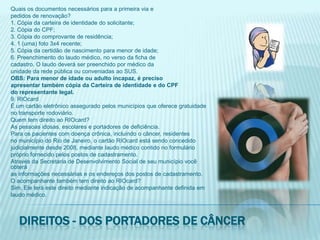 Quais os documentos necessários para a primeira via epedidos de renovação?1. Cópia da carteira de identidade do solicitante;2. Cópia do CPF;3. Cópia do comprovante de residência;4. 1 (uma) foto 3x4 recente;5. Cópia da certidão de nascimento para menor de idade;6. Preenchimento do laudo médico, no verso da ficha decadastro. O laudo deverá ser preenchido por médico daunidade da rede pública ou conveniadas ao SUS.OBS: Para menor de idade ou adulto incapaz, é precisoapresentar também cópia da Carteira de identidade e do CPFdo representante legal.9. RIOcardÉ um cartão eletrônico assegurado pelos municípios que oferece gratuidadeno transporte rodoviário.Quem tem direito ao RIOcard?As pessoas idosas, escolares e portadores de deficiência.Para os pacientes com doença crônica, incluindo o câncer, residentesno município do Rio de Janeiro, o cartão RIOcard está sendo concedidojudicialmente desde 2008, mediante laudo médico contido no formuláriopróprio fornecido pelos postos de cadastramento.Através da Secretaria de Desenvolvimento Social de seu município você obteráas informações necessárias e os endereços dos postos de cadastramento.O acompanhante também tem direito ao RIOcard?Sim. Ele terá este direito mediante indicação de acompanhante definida emlaudo médico.Direitos - dos portadores de câncer
