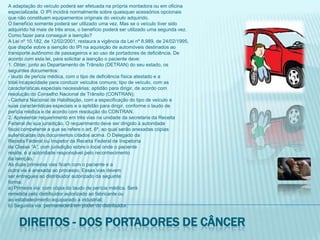 A adaptação do veículo poderá ser efetuada na própria montadora ou em oficinaespecializada. O IPI incidirá normalmente sobre quaisquer acessórios opcionaisque não constituam equipamentos originais do veículo adquirido.O benefício somente poderá ser utilizado uma vez. Mas se o veículo tiver sidoadquirido há mais de três anos, o benefício poderá ser utilizado uma segunda vez.Como fazer para conseguir a isenção?A Lei nº 10.182, de 12/02/2001, restaura a vigência da Lei nº 8.989, de 24/02/1995,que dispõe sobre a isenção do IPI na aquisição de automóveis destinados aotransporte autônomo de passageiros e ao uso de portadores de deficiência. Deacordo com esta lei, para solicitar a isenção o paciente deve:1. Obter, junto ao Departamento de Trânsito (DETRAN) do seu estado, osseguintes documentos:- laudo de perícia médica, com o tipo de deficiência física atestado e atotal incapacidade para conduzir veículos comuns; tipo de veículo, com ascaracterísticas especiais necessárias; aptidão para dirigir, de acordo comresolução do Conselho Nacional de Trânsito (CONTRAN);- Carteira Nacional de Habilitação, com a especificação do tipo de veículo esuas características especiais e a aptidão para dirigir, conforme o laudo deperícia médica e de acordo com resolução do CONTRAN.2. Apresentar requerimento em três vias na unidade da secretaria da ReceitaFederal de sua jurisdição. O requerimento deve ser dirigido à autoridadefiscal competente a que se refere o art. 6º, ao qual serão anexadas cópiasautenticadas dos documentos citados acima. O Delegado daReceita Federal ou Inspetor da Receita Federal de Inspetoriade Classe “A”, com jurisdição sobre o local onde o pacientereside, é a autoridade responsável pelo reconhecimentoda isenção.As duas primeiras vias ficam com o paciente e aoutra via é anexada ao processo. Essas vias devemser entregues ao distribuidor autorizado da seguinteforma:a) Primeira via: com cópia do laudo de perícia médica. Seráremetida pelo distribuidor autorizado ao fabricante ouao estabelecimento equiparado a industrial;b) Segunda via: permanecerá em poder do distribuidor.Direitos - dos portadores de câncer