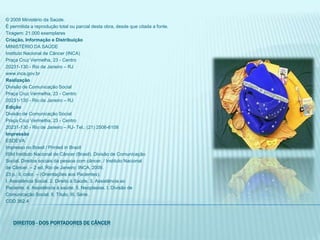 © 2009 Ministério da Saúde.É permitida a reprodução total ou parcial desta obra, desde que citada a fonte.Tiragem: 21.000 exemplaresCriação, Informação e DistribuiçãoMINISTÉRIO DA SAÚDEInstituto Nacional de Câncer (INCA)Praça Cruz Vermelha, 23 - Centro20231-130 - Rio de Janeiro – RJwww.inca.gov.brRealizaçãoDivisão de Comunicação SocialPraça Cruz Vermelha, 23 - Centro20231-130 - Rio de Janeiro – RJEdiçãoDivisão de Comunicação SocialPraça Cruz Vermelha, 23 - Centro20231-130 - Rio de Janeiro – RJ- Tel.: (21) 2506-6108ImpressãoESDEVAImpresso no Brasil / Printed in BrazilI59d Instituto Nacional de Câncer (Brasil). Divisão de ComunicaçãoSocial. Direitos sociais da pessoa com câncer. / Instituto Nacionalde Câncer. – 2 ed. Rio de Janeiro: INCA, 2009.23 p.: il. color. – (Orientações aos Pacientes).I. Assistência Social. 2. Direito à Saúde. 3. Assistência aoPaciente. 4. Assistência à saúde. 5. Neoplasias. I. Divisão deComunicação Social. II. Título. III. Série.CDD 362.4Direitos - dos portadores de câncer