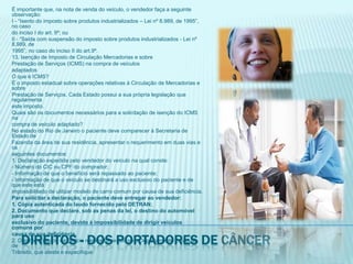 É importante que, na nota de venda do veículo, o vendedor faça a seguinte observação:I - “Isento do imposto sobre produtos industrializados – Lei nº 8.989, de 1995”, no casodo inciso I do art. 9º; ouII - “Saída com suspensão do imposto sobre produtos industrializados - Lei nº 8.989, de1995”, no caso do inciso II do art.9º.13. Isenção de Imposto de Circulação Mercadorias e sobrePrestação de Serviços (ICMS) na compra de veículosadaptadosO que é ICMS?É o imposto estadual sobre operações relativas à Circulação de Mercadorias e sobrePrestação de Serviços. Cada Estado possui a sua própria legislação que regulamentaeste imposto.Quais são os documentos necessários para a solicitação de isenção do ICMS nacompra de veículo adaptado?No estado do Rio de Janeiro o paciente deve comparecer à Secretaria de Estado deFazenda da área de sua residência, apresentar o requerimento em duas vias e osseguintes documentos:1. Declaração expedida pelo vendedor do veículo na qual conste:- Número do CIC ou CPF do comprador;- Informação de que o benefício será repassado ao paciente;- Informação de que o veículo se destinará a uso exclusivo do paciente e de que este estáimpossibilitado de utilizar modelo de carro comum por causa de sua deficiência.Para solicitar a declaração, o paciente deve entregar ao vendedor:1. Cópia autenticada do laudo fornecido pelo DETRAN;2. Documento que declare, sob as penas da lei, o destino do automóvel para usoexclusivo do paciente, devido à impossibilidade de dirigir veículos comuns porcausa de sua deficiência.2. Original do laudo da perícia médica fornecido pelo Departamento Estadual deTrânsito, que ateste e especifique:Direitos - dos portadores de câncer
