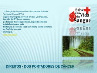 15. Isenção de Imposto sobre a Propriedade Predial eTerritorial Urbana (IPTU)Alguns municípios prevêem em sua Lei Orgânica, isenção do IPTU para pessoasportadoras de doença crônica, segundo critérios estabelecidos por cadaPrefeitura. Confira se você tem direito a este benefício na Prefeitura do seumunicípio.www.inca.gov.brDireitos - dos portadores de câncer