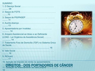 SUMÁRIO1. O Serviço Social . . . . . . . . . . . . . . . . . . . . . . . . . . . . .......... 082. Saque do FGTS . . . . . . . . . . . . . . . . . . . . . . . . . . . . . . .........103. Saque do PIS/PASEP . . . . . . . . . . . . . . . . . .. . . . . . . ......... 114. Auxílio-doença . . . . . . . . . . . . . . . . . . . . . . . . . . . . . . ..........135. Aposentadoria por invalidez . . . . . . . . .  . . . . . . . . ............ 146. Amparo Assistencial ao Idoso e ao Deficiente(LOAS - Lei Orgânica de Assistência Social) . . . . . . .............. 147. Tratamento Fora de Domicílio (TDF) no Sistema Único de Saúde . . . . ............................................................................... 168. Vale Social . . . . . . . . . . . . . . . . . . . . . . . . . . . . .  . . . .......... 169. RIOcard . . . . . . . . . . . . . . . . . . . . . . .  . . . . . . . . . . . . ..........1710. Isenção de imposto de renda na aposentadoria . . ........1811. Quitação do financiamento da casa própria . . . . .......... 1812. Isenção de IPI na compra de veículos adaptados.......... 1913. Isenção de ICMS na compra de veículos adaptados . . . 2114. Isenção de IPVA para veículos adaptados . . .  . . ........... 2215. Isenção de Imposto sobre a Propriedade Predial e Territorial Urbana (IPTU) . . . . . . . . . . . . . . .. . . . . . . . . . . . . . . . . . 23Direitos - dos portadores de câncer