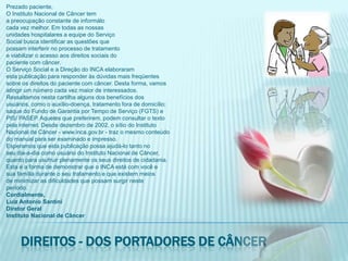 Prezado paciente,O Instituto Nacional de Câncer tema preocupação constante de informálocada vez melhor. Em todas as nossasunidades hospitalares a equipe do ServiçoSocial busca identificar as questões quepossam interferir no processo de tratamentoe viabilizar o acesso aos direitos sociais dopaciente com câncer.O Serviço Social e a Direção do INCA elaboraramesta publicação para responder às dúvidas mais freqüentessobre os direitos do paciente com câncer. Desta forma, vamosatingir um número cada vez maior de interessados.Ressaltamos nesta cartilha alguns dos benefícios dosusuários, como o auxílio-doença, tratamento fora de domicílio;saque do Fundo de Garantia por Tempo de Serviço (FGTS) ePIS/ PASEP. Aqueles que preferirem, podem consultar o textopela internet. Desde dezembro de 2002, o sítio do InstitutoNacional de Câncer - www.inca.gov.br - traz o mesmo conteúdodo manual para ser examinado e impresso.Esperamos que esta publicação possa ajudá-lo tanto noseu dia-a-dia como usuário do Instituto Nacional de Câncer,quanto para usufruir plenamente os seus direitos de cidadania.Esta é a forma de demonstrar que o INCA está com você esua família durante o seu tratamento e que existem meiosde minimizar as dificuldades que possam surgir nesteperíodo.Cordialmente,Luiz Antonio SantiniDiretor GeralInstituto Nacional de CâncerDireitos - dos portadores de câncer