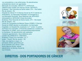 nos ambulatórios e nas enfermarias. Os atendimentosambulatoriais devem ser agendados.Marcação de consultas: 3879-6177 e 3879-6125.Telefone para contato com Serviço Social: 3879-6373.Endereço : Rua Visconde de Santa Isabel, 274 – Vila Isabel.Rio de Janeiro - RJHospital do Câncer IV: O Serviço Social do HC IV atende noAmbulatório, na Internação Hospitalar na Emergência ena Internação Domiciliar. Seus telefones são 3879-6023(Ambulatório) e 3879-6352 (Visita Domiciliar).Endereço: Rua Visconde de Santa Isabel, 274 – Vila IsabelRio de Janeiro – RJCentro de Transplante de Medula Óssea (CEMO): O ServiçoSocial do CEMO atende no ambulatório, na internaçãohospitalar; no Hospital Dia, localizado no 7° andar; no prédioda Praça Cruz Vermelha, a Pacientes pediátricos e adultos emtratamento no CEMO, seus acompanhantes/responsáveisou familiares. Os atendimentos são realizadosmediante agendamento. Seus telefones paracontato são 25066-6214 / 2506-6818.Endereço: Praça Cruz Vermelha, 23, 7°andar – Centro. Rio de Janeiro - RJVeja, nas páginas a seguir, osprincipais direitos garantidos porlei ao paciente com câncer. Casotenha alguma dúvida, soliciteatendimento no Serviço Social desua Unidade.Direitos - dos portadores de câncer