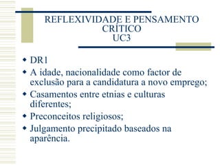 REFLEXIVIDADE E PENSAMENTO CRÍTICO UC3 DR1 A idade, nacionalidade como factor de exclusão para a candidatura a novo emprego; Casamentos entre etnias e culturas diferentes; Preconceitos religiosos; Julgamento precipitado baseados na aparência. 