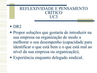 REFLEXIVIDADE E PENSAMENTO CRÍTICO UC3 DR2 Propor soluções que gostaria de introduzir na sua empresa ou organização de modo a melhorar o seu desempenho (capacidade para identificar o que está bem e o que está mal ao nível da sua empresa ou organização); Experiência enquanto delegado sindical. 
