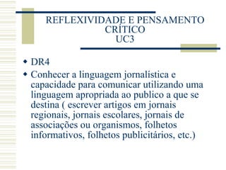 REFLEXIVIDADE E PENSAMENTO CRÍTICO UC3 DR4 Conhecer a linguagem jornalística e capacidade para comunicar utilizando uma linguagem apropriada ao publico a que se destina ( escrever artigos em jornais regionais, jornais escolares, jornais de associações ou organismos, folhetos informativos, folhetos publicitários, etc.) 
