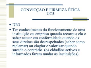 CONVICÇÃO E FIRMEZA ÉTICA UC5 DR3 Ter conhecimento do funcionamento de uma instituição ou empresa quando recorre a ela e saber actuar em conformidade quando os seus direitos são desrespeitados (saber como reclamar) ou elogiar e valorizar quando sucede o contrário. (os cidadãos activos e informados fazem mudar as instituições) 