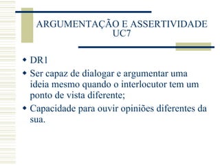 ARGUMENTAÇÃO E ASSERTIVIDADE UC7 DR1 Ser capaz de dialogar e argumentar uma ideia mesmo quando o interlocutor tem um ponto de vista diferente; Capacidade para ouvir opiniões diferentes da sua. 