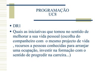 PROGRAMAÇÃO UC8 DR1 Quais as iniciativas que tomou no sentido de melhorar a sua vida pessoal (escolha do companheiro com  o mesmo projecto de vida , recursos a pessoas conhecidas para arranjar uma ocupação, investir na formação com o sentido de progredir na carreira...) 