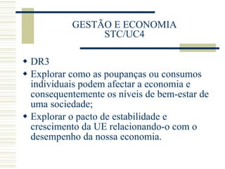 GESTÃO E ECONOMIA STC/UC4 DR3 Explorar como as poupanças ou consumos individuais podem afectar a economia e consequentemente os níveis de bem-estar de uma sociedade; Explorar o pacto de estabilidade e crescimento da UE relacionando-o com o desempenho da nossa economia.  