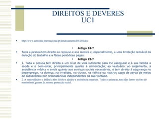 DIREITOS E DEVERES UC1 http://www.amnistia-internacional.pt/dmdocuments/DUDH.doc Artigo 24.º  Toda a pessoa tem direito ao repouso e aos lazeres e, especialmente, a uma limitação razoável da duração do trabalho e a férias periódicas pagas.  Artigo 25.º  1. Toda a pessoa tem direito a um nível de vida suficiente para lhe assegurar e à sua família a saúde e o bem-estar, principalmente quanto à alimentação, ao vestuário, ao alojamento, à assistência médica e ainda quanto aos serviços sociais necessários, e tem direito à segurança no desemprego, na doença, na invalidez, na viuvez, na velhice ou noutros casos de perda de meios de subsistência por circunstâncias independentes da sua vontade.  2. A maternidade e a infância têm direito a ajuda e a assistência especiais. Todas as crianças, nascidas dentro ou fora do matrimónio, gozam da mesma protecção social.  