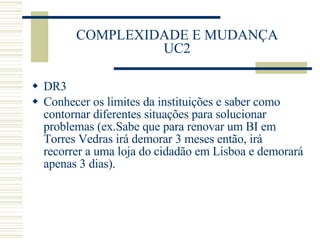 COMPLEXIDADE E MUDANÇA UC2 DR3 Conhecer os limites da instituições e saber como contornar diferentes situações para solucionar problemas (ex.Sabe que para renovar um BI em Torres Vedras irá demorar 3 meses então, irá recorrer a uma loja do cidadão em Lisboa e demorará apenas 3 dias). 