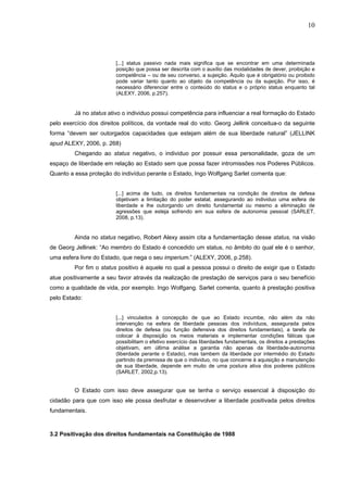 10
[...] status passivo nada mais significa que se encontrar em uma determinada
posição que possa ser descrita com o auxílio das modalidades de dever, proibição e
competência – ou de seu converso, a sujeição. Aquilo que é obrigatório ou proibido
pode variar tanto quanto ao objeto da competência ou da sujeição. Por isso, é
necessário diferenciar entre o conteúdo do status e o próprio status enquanto tal
(ALEXY, 2006, p.257).
Já no status ativo o individuo possui competência para influenciar a real formação do Estado
pelo exercício dos direitos políticos, da vontade real do voto. Georg Jellink conceitua-o da seguinte
forma “devem ser outorgados capacidades que estejam além de sua liberdade natural” (JELLINK
apud ALEXY, 2006, p. 268)
Chegando ao status negativo, o individuo por possuir essa personalidade, goza de um
espaço de liberdade em relação ao Estado sem que possa fazer intromissões nos Poderes Públicos.
Quanto a essa proteção do indivíduo perante o Estado, Ingo Wolfgang Sarlet comenta que:
[...] acima de tudo, os direitos fundamentais na condição de direitos de defesa
objetivam a limitação do poder estatal, assegurando ao individuo uma esfera de
liberdade e lhe outorgando um direito fundamental ou mesmo a eliminação de
agressões que esteja sofrendo em sua esfera de autonomia pessoal (SARLET,
2008, p.13).
Ainda no status negativo, Robert Alexy assim cita a fundamentação desse status, na visão
de Georg Jellinek: “Ao membro do Estado é concedido um status, no âmbito do qual ele é o senhor,
uma esfera livre do Estado, que nega o seu imperium.” (ALEXY, 2006, p.258).
Por fim o status positivo é aquele no qual a pessoa possui o direito de exigir que o Estado
atue positivamente a seu favor através da realização de prestação de serviços para o seu benefício
como a qualidade de vida, por exemplo. Ingo Wolfgang. Sarlet comenta, quanto à prestação positiva
pelo Estado:
[...] vinculados à concepção de que ao Estado incumbe, não além da não
intervenção na esfera de liberdade pessoas dos indivíduos, assegurada pelos
direitos de defesa (ou função defensiva dos direitos fundamentais), a tarefa de
colocar à disposição os meios materiais e implementar condições fáticas que
possibilitam o efetivo exercício das liberdades fundamentais, os direitos a prestações
objetivam, em última análise a garantia não apenas da liberdade-autonomia
(liberdade perante o Estado), mas tambem da liberdade por intermédio do Estado
partindo da premissa de que o individuo, no que concerne à aquisição e manutenção
de sua liberdade, depende em muito de uma postura ativa dos poderes públicos
(SARLET, 2002,p.13).
O Estado com isso deve assegurar que se tenha o serviço essencial à disposição do
cidadão para que com isso ele possa desfrutar e desenvolver a liberdade positivada pelos direitos
fundamentais.
3.2 Positivação dos direitos fundamentais na Constituição de 1988
 