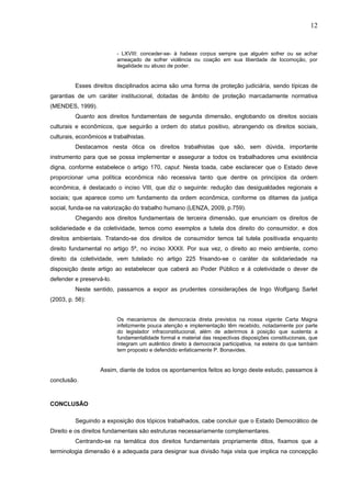 12
- LXVIII: conceder-se- à habeas corpus sempre que alguém sofrer ou se achar
ameaçado de sofrer violência ou coação em sua liberdade de locomoção, por
ilegalidade ou abuso de poder.
Esses direitos disciplinados acima são uma forma de proteção judiciária, sendo típicas de
garantias de um caráter institucional, dotadas de âmbito de proteção marcadamente normativa
(MENDES, 1999).
Quanto aos direitos fundamentais de segunda dimensão, englobando os direitos sociais
culturais e econômicos, que seguirão a ordem do status positivo, abrangendo os direitos sociais,
culturais, econômicos e trabalhistas.
Destacamos nesta ótica os direitos trabalhistas que são, sem dúvida, importante
instrumento para que se possa implementar e assegurar a todos os trabalhadores uma existência
digna, conforme estabelece o artigo 170, caput. Nesta toada, cabe esclarecer que o Estado deve
proporcionar uma política econômica não recessiva tanto que dentre os princípios da ordem
econômica, é destacado o inciso VIII, que diz o seguinte: redução das desigualdades regionais e
sociais; que aparece como um fundamento da ordem econômica, conforme os ditames da justiça
social, funda-se na valorização do trabalho humano (LENZA, 2009, p.759).
Chegando aos direitos fundamentais de terceira dimensão, que enunciam os direitos de
solidariedade e da coletividade, temos como exemplos a tutela dos direito do consumidor, e dos
direitos ambientais. Tratando-se dos direitos de consumidor temos tal tutela positivada enquanto
direito fundamental no artigo 5º, no inciso XXXII. Por sua vez, o direito ao meio ambiente, como
direito da coletividade, vem tutelado no artigo 225 frisando-se o caráter da solidariedade na
disposição deste artigo ao estabelecer que caberá ao Poder Público e á coletividade o dever de
defender e preservá-lo.
Neste sentido, passamos a expor as prudentes considerações de Ingo Wolfgang Sarlet
(2003, p. 56):
Os mecanismos de democracia direta previstos na nossa vigente Carta Magna
infelizmente pouca atenção e implementação têm recebido, notadamente por parte
do legislador infraconstitucional, além de aderirmos à posição que sustenta a
fundamentalidade formal e material das respectivas disposições constitucionais, que
integram um autêntico direito à democracia participativa, na esteira do que também
tem proposto e defendido enfaticamente P. Bonavides.
Assim, diante de todos os apontamentos feitos ao longo deste estudo, passamos à
conclusão.
CONCLUSÃO
Seguindo a exposição dos tópicos trabalhados, cabe concluir que o Estado Democrático de
Direito e os direitos fundamentais são estruturas necessariamente complementares.
Centrando-se na temática dos direitos fundamentais propriamente ditos, fixamos que a
terminologia dimensão é a adequada para designar sua divisão haja vista que implica na concepção
 