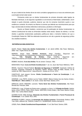 13
de que a tutela de tais direitos dá-se de modo cumulativo agregando-se os novos aos anteriores para
a promoção do bem estar social.
Pontuamos ainda que os direitos fundamentais de primeira dimensão estão ligados às
liberdade individuais, os de segunda à igualdade e os de terceira à fraternidade, solidariedade. Já em
relação à quarta dimensão, pudemos observar que não há consenso doutrinário quanto a sua
existência e conteúdo. No entanto nos filiamos à corrente que defende seu reconhecimento para que
haja a devida tutela de direitos referentes à democracia, pluralismo e informação.
Quanto ao Estado brasileiro, concluímos que há positivação de direitos fundamentais no
sistema constitucional de todas as dimensões tratadas neste estudo. Apesar de extenso, o rol dos
direitos e garantias fundamentais positivados justificou-se dado o momento histórico em que a
Constituição Federal de 1988 fora elaborada buscando-se com ela a garantia da segurança jurídica
dos cidadãos brasileiros.
REFERÊNCIAS BIBLIOGRÁFICAS
ALEXY, Robert. Teoria dos direitos fundamentais. 5. ed. alemã (2006). São Paulo: Malheiros,
2008. Trad.: Virgílio Afonso da Silva.
BARROS, Sergio Rede. Direitos Humanos. Artigo Cientifico. Disponível em:
<http://www.srbarros.com.br/pt/direitos-humanos.cont>.Acesso em: 24 set. 2010 b.
______. Três Gerações de Direitos. Artigo Cientifico. Disponível em:
<http://www.srbarros.com.br/pt/tres-geracoes-de-direitos.cont>. Acesso em: 24 set. 2010 a.
BOBBIO, Norberto. A era dos direitos. Rio de Janeiro: Campus, 1992.
BONAVIDES, Paulo. Curso de Direito Constitucional. 7. ed. rev. atual. São Paulo: Malheiros, 1997.
BRASIL. Supremo Tribunal Federal. Mandado de Segurança nº 22164/SP. Impetrante: Antônio de
Andrade. Impetrado: Presidente da República. Relator: Ministro Celso de Mello. Brasília, 30 de
outubro de 1995. Disponível em: <www.stf.jus.br>. Acesso em 03 nov. 2010.
CANOTILHO, José Joaquim Gomes. Direito Constitucional e Teoria da Constituição. 3. ed.
Coimbra: Almedina, 1999.
CÉSPEDE, Lívia; PINTO, Antônio Luiz de Toledo; WINDT, Márcia Cristina Vaz dos Santos (Colab.).
Vade Mecum – Obra coletiva. 9. ed. atual. e ampl. São Paulo: Saraiva, 2010.
DIMOULIS, Dimitri; MARTINS, Leonardo. Teoria Geral dos Direitos Fundamentais. São Paulo:
Revista dos Tribunais, 2008.
FERRAJOLI, Luigi. O Estado de Direito entre o passado e o futuro. In: O Estado de Direito: história,
teoria, crítica. COSTA, Pietro; ZOLO, Danilo. SANTORO, Emilio (Colab.). São Paulo: Martins Fontes,
2006. Trad.: Carlos Alberto Dastoli.
GUERRA FILHO, Willis Santiago. Dimensão dos Direitos Fundamentais e Teoria Processual da
Constituição. 4. ed. Cidade: RCS, 2005.
HERRERA FLORES, Joaquim. A reinvenção dos direitos humanos. Florianópolis: Boiteux, 2009.
Trad. DIAS, Jefferson Ap.; GARCIA, Cralos R. D.; SUXBERGER, Antônio Henrique G.
LENZA, Pedro. Direito Constitucional Esquematizado. 13. ed. São Paulo: Saraiva, 2009.
 