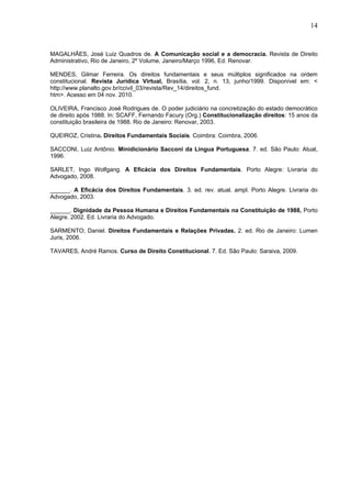 14
MAGALHÃES, José Luiz Quadros de. A Comunicação social e a democracia. Revista de Direito
Administrativo, Rio de Janeiro, 2º Volume, Janeiro/Março 1996, Ed. Renovar.
MENDES, Gilmar Ferreira. Os direitos fundamentais e seus múltiplos significados na ordem
constitucional. Revista Jurídica Virtual, Brasília, vol. 2, n. 13, junho/1999. Disponível em: <
http://www.planalto.gov.br/ccivil_03/revista/Rev_14/direitos_fund.
htm>. Acesso em 04 nov. 2010.
OLIVEIRA, Francisco José Rodrigues de. O poder judiciário na concretização do estado democrático
de direito após 1988. In: SCAFF, Fernando Facury (Org.) Constitucionalização direitos: 15 anos da
constituição brasileira de 1988. Rio de Janeiro: Renovar, 2003.
QUEIROZ, Cristina. Direitos Fundamentais Sociais. Coimbra: Coimbra, 2006.
SACCONI, Luiz Antônio. Minidicionário Sacconi da Lingua Portuguesa. 7. ed. São Paulo: Atual,
1996.
SARLET, Ingo Wolfgang. A Eficácia dos Direitos Fundamentais. Porto Alegre: Livraria do
Advogado, 2008.
______. A Eficácia dos Direitos Fundamentais. 3. ed. rev. atual. ampl. Porto Alegre. Livraria do
Advogado, 2003.
______. Dignidade da Pessoa Humana e Direitos Fundamentais na Constituição de 1988, Porto
Alegre. 2002. Ed. Livraria do Advogado.
SARMENTO; Daniel. Direitos Fundamentais e Relações Privadas. 2. ed. Rio de Janeiro: Lumen
Juris, 2006.
TAVARES, André Ramos. Curso de Direito Constitucional. 7. Ed. São Paulo: Saraiva, 2009.
 