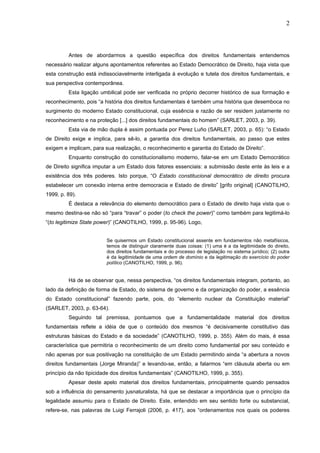 2
Antes de abordarmos a questão específica dos direitos fundamentais entendemos
necessário realizar alguns apontamentos referentes ao Estado Democrático de Direito, haja vista que
esta construção está indissociavelmente interligada à evolução e tutela dos direitos fundamentais, e
sua perspectiva contemporânea.
Esta ligação umbilical pode ser verificada no próprio decorrer histórico de sua formação e
reconhecimento, pois “a história dos direitos fundamentais é também uma história que desemboca no
surgimento do moderno Estado constitucional, cuja essência e razão de ser residem justamente no
reconhecimento e na proteção [...] dos direitos fundamentais do homem” (SARLET, 2003, p. 39).
Esta via de mão dupla é assim pontuada por Perez Luño (SARLET, 2003, p. 65): “o Estado
de Direito exige e implica, para sê-lo, a garantia dos direitos fundamentais, ao passo que estes
exigem e implicam, para sua realização, o reconhecimento e garantia do Estado de Direito”.
Enquanto construção do constitucionalismo moderno, falar-se em um Estado Democrático
de Direito significa imputar a um Estado dois fatores essenciais: a submissão deste ente às leis e a
existência dos três poderes. Isto porque, “O Estado constitucional democrático de direito procura
estabelecer um conexão interna entre democracia e Estado de direito” [grifo original] (CANOTILHO,
1999, p. 89).
É destaca a relevância do elemento democrático para o Estado de direito haja vista que o
mesmo destina-se não só “para “travar” o poder (to check the power)” como também para legitimá-lo
“(to legitimize State power)” (CANOTILHO, 1999, p. 95-96). Logo,
Se quisermos um Estado constitucional assente em fundamentos não metafísicos,
temos de distinguir claramente duas coisas: (1) uma é a da legitimidade do direito,
dos direitos fundamentais e do processo de legislação no sistema jurídico; (2) outra
é da legitimidade de uma ordem de domínio e da legitimação do exercício do poder
político (CANOTILHO, 1999, p. 96).
Há de se observar que, nessa perspectiva, “os direitos fundamentais integram, portanto, ao
lado da definição de forma de Estado, do sistema de governo e da organização do poder, a essência
do Estado constitucional” fazendo parte, pois, do “elemento nuclear da Constituição material”
(SARLET, 2003, p. 63-64).
Seguindo tal premissa, pontuamos que a fundamentalidade material dos direitos
fundamentais reflete a idéia de que o conteúdo dos mesmos “é decisivamente constitutivo das
estruturas básicas do Estado e da sociedade” (CANOTILHO, 1999, p. 355). Além do mais, é essa
característica que permitiria o reconhecimento de um direito como fundamental por seu conteúdo e
não apenas por sua positivação na constituição de um Estado permitindo ainda “a abertura a novos
direitos fundamentais (Jorge Miranda)” e levando-se, então, a falarmos “em cláusula aberta ou em
princípio da não tipicidade dos direitos fundamentais” (CANOTILHO, 1999, p. 355).
Apesar deste apelo material dos direitos fundamentais, principalmente quando pensados
sob a influência do pensamento jusnaturalista, há que se destacar a importância que o princípio da
legalidade assumiu para o Estado de Direito. Este, entendido em seu sentido forte ou substancial,
refere-se, nas palavras de Luigi Ferrajoli (2006, p. 417), aos “ordenamentos nos quais os poderes
 