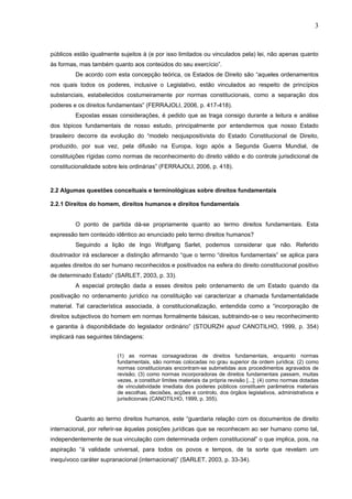 3
públicos estão igualmente sujeitos à (e por isso limitados ou vinculados pela) lei, não apenas quanto
às formas, mas também quanto aos conteúdos do seu exercício”.
De acordo com esta concepção teórica, os Estados de Direito são “aqueles ordenamentos
nos quais todos os poderes, inclusive o Legislativo, estão vinculados ao respeito de princípios
substanciais, estabelecidos costumeiramente por normas constitucionais, como a separação dos
poderes e os direitos fundamentais” (FERRAJOLI, 2006, p. 417-418).
Expostas essas considerações, é pedido que as traga consigo durante a leitura e análise
dos tópicos fundamentais de nosso estudo, principalmente por entendermos que nosso Estado
brasileiro decorre da evolução do “modelo neojuspositivista do Estado Constitucional de Direito,
produzido, por sua vez, pela difusão na Europa, logo após a Segunda Guerra Mundial, de
constituições rígidas como normas de reconhecimento do direito válido e do controle jurisdicional de
constitucionalidade sobre leis ordinárias” (FERRAJOLI, 2006, p. 418).
2.2 Algumas questões conceituais e terminológicas sobre direitos fundamentais
2.2.1 Direitos do homem, direitos humanos e direitos fundamentais
O ponto de partida dá-se propriamente quanto ao termo direitos fundamentais. Esta
expressão tem conteúdo idêntico ao enunciado pelo termo direitos humanos?
Seguindo a lição de Ingo Wolfgang Sarlet, podemos considerar que não. Referido
doutrinador irá esclarecer a distinção afirmando “que o termo “direitos fundamentais” se aplica para
aqueles direitos do ser humano reconhecidos e positivados na esfera do direito constitucional positivo
de determinado Estado” (SARLET, 2003, p. 33).
A especial proteção dada a esses direitos pelo ordenamento de um Estado quando da
positivação no ordenamento jurídico na constituição vai caracterizar a chamada fundamentalidade
material. Tal característica associada, à constitucionalização, entendida como a “incorporação de
direitos subjectivos do homem em normas formalmente básicas, subtraindo-se o seu reconhecimento
e garantia à disponibilidade do legislador ordinário” (STOURZH apud CANOTILHO, 1999, p. 354)
implicará nas seguintes blindagens:
(1) as normas consagradoras de direitos fundamentais, enquanto normas
fundamentais, são normas colocadas no grau superior da ordem jurídica; (2) como
normas constitucionais encontram-se submetidas aos procedimentos agravados de
revisão; (3) como normas incorporadoras de direitos fundamentais passam, muitas
vezes, a constituir limites materiais da própria revisão [...]; (4) como normas dotadas
de vinculatividade imediata dos poderes públicos constituem parâmetros materiais
de escolhas, decisões, acções e controlo, dos órgãos legislativos, administrativos e
jurisdicionais (CANOTILHO, 1999, p. 355).
Quanto ao termo direitos humanos, este “guardaria relação com os documentos de direito
internacional, por referir-se àquelas posições jurídicas que se reconhecem ao ser humano como tal,
independentemente de sua vinculação com determinada ordem constitucional” o que implica, pois, na
aspiração “à validade universal, para todos os povos e tempos, de ta sorte que revelam um
inequívoco caráter supranacional (internacional)” (SARLET, 2003, p. 33-34).
 