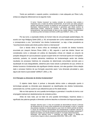 4
Tendo por parâmetro o aspecto positivo, considerado o mais adequado por Pérez Luño,
ambas as categorias diferenciam-se do seguinte modo:
O termo “direitos humanos” se revelou conceito de contornos mais amplos e
imprecisos que a noção de direitos fundamentais, de tal sorte que estes possuem
sentido mais preciso e restrito na medida em que constituem o conjunto de direitos e
liberdades institucionalmente reconhecidos e garantidos pelo direito positivo de
determinado Estado, tratando-se, portanto, de direitos delimitados espacial e
temporalmente, cuja denominação se deve ao seu caráter básico e fundamentador
do sistema jurídico do Estado de Direito (LUÑO apud SARLET, 2003, p. 35).
Por seu turno, a expressão direitos do homem trata de uma pontuação epistemológica. De
acordo com Ingo Wolfgang Sarlet (2003, p. 34), tal expressão tem cunho notadamente jusnaturalista
e corresponderia a uma ““pré-história” dos direitos fundamentais”, ou seja, à fase precedente ao
“reconhecimento destes pelo direito positivo interno e internacional”.
Com a devida vênia à teoria crítica de revisitação ao conceito de direitos humanos
enunciada por Joaquim Herrera Flores (2009, p. 96), segundo o qual tais direitos “devem ser
considerados como a colocação em prática de disposições críticas em relação ao conjunto de
posições desiguais em que as pessoas e grupos ocupam tanto em nível local quanto em nível global”,
excluindo, portanto, do conceito elementos metafísicos de fundamentação sendo tais direitos
resultados de processos históricos de conquistas de determinada comunidade servindo para a
equalização de suas desigualdades, adotamos para nosso estudo a perspectiva de que, embora os
direitos humanos e fundamentais não signifiquem direitos naturais, com eles guardam íntima relação
dado o processo histórico de sua formação assumindo assim “uma dimensão pré-estatal e, para
alguns até mesmo supra-estatal” (SARLET, 2003, p. 34).
2.2.2 Geração ou dimensão de direitos fundamentais?
O objetivo deste tópico é pontuar a discussão teórica sobre a adequação quanto à
terminologia geração ou dimensão para designarem as classificações dos direitos fundamentais,
posicionado-nos, ao final, quanto à que utilizaremos para os fins deste estudo.
Não se trata apenas de uma questão terminológica e gramatical. A escolha do termo a ser
empregado implicará em desdobramentos de conteúdo jurídico.
Antes de mais nada, por se tratar de uma questão terminológica, trazemos abaixo o
significado das palavras geração e dimensão conforme descritos no dicionário da língua portuguesa:
Geração: descrita como: 2. Grau de sucessão da descendência natural 3. Período
de tempo(cerca de 30 anos) entre surgimento de uma geração e outra 4. Conjunto
das pessoas nascidas na mesma época ou que vivem no mesmo período de tempo.
5. Grupo de indivíduos contemporâneos de características e atitudes culturais ou
sociais comuns 6. Período de inovação e desenvolvimento tecnológico seqüencial 7.
Espécie de objetos que resulta dessa inovação 8. Formação desenvolvimento;
Dimensão: vem descrita como: 1. Extensão em dada direção, 2. Medida em
cumprimento, largura e altura, proporções (SACCONI, 1996, p.251; .359).
 