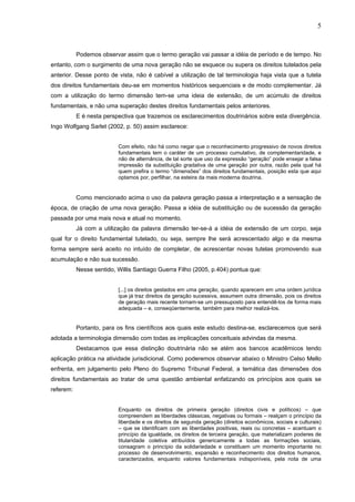 5
Podemos observar assim que o termo geração vai passar a idéia de período e de tempo. No
entanto, com o surgimento de uma nova geração não se esquece ou supera os direitos tutelados pela
anterior. Desse ponto de vista, não é cabível a utilização de tal terminologia haja vista que a tutela
dos direitos fundamentais deu-se em momentos históricos sequenciais e de modo complementar. Já
com a utilização do termo dimensão tem-se uma ideia de extensão, de um acúmulo de direitos
fundamentais, e não uma superação destes direitos fundamentais pelos anteriores.
E é nesta perspectiva que trazemos os esclarecimentos doutrinários sobre esta divergência.
Ingo Wolfgang Sarlet (2002, p. 50) assim esclarece:
Com efeito, não há como negar que o reconhecimento progressivo de novos direitos
fundamentais tem o caráter de um processo cumulativo, de complementaridade, e
não de alternância, de tal sorte que uso da expressão “geração” pode ensejar a falsa
impressão da substituição gradativa de uma geração por outra, razão pela qual há
quem prefira o termo “dimensões” dos direitos fundamentais, posição esta que aqui
optamos por, perfilhar, na esteira da mais moderna doutrina.
Como mencionado acima o uso da palavra geração passa a interpretação e a sensação de
época, de criação de uma nova geração. Passa a idéia de substituição ou de sucessão da geração
passada por uma mais nova e atual no momento.
Já com a utilização da palavra dimensão ter-se-á a idéia de extensão de um corpo, seja
qual for o direito fundamental tutelado, ou seja, sempre lhe será acrescentado algo e da mesma
forma sempre será aceito no intuído de completar, de acrescentar novas tutelas promovendo sua
acumulação e não sua sucessão.
Nesse sentido, Willis Santiago Guerra Filho (2005, p.404) pontua que:
[...] os direitos gestados em uma geração, quando aparecem em uma ordem jurídica
que já traz direitos da geração sucessiva, assumem outra dimensão, pois os direitos
de geração mais recente tornam-se um pressuposto para entendê-los de forma mais
adequada – e, conseqüentemente, também para melhor realizá-los.
Portanto, para os fins científicos aos quais este estudo destina-se, esclarecemos que será
adotada a terminologia dimensão com todas as implicações conceituais advindas da mesma.
Destacamos que essa distinção doutrinária não se atém aos bancos acadêmicos tendo
aplicação prática na atividade jurisdicional. Como poderemos observar abaixo o Ministro Celso Mello
enfrenta, em julgamento pelo Pleno do Supremo Tribunal Federal, a temática das dimensões dos
direitos fundamentais ao tratar de uma questão ambiental enfatizando os princípios aos quais se
referem:
Enquanto os direitos de primeira geração (direitos civis e políticos) – que
compreendem as liberdades clássicas, negativas ou formais – realçam o princípio da
liberdade e os direitos de segunda geração (direitos econômicos, sociais e culturais)
– que se identificam com as liberdades positivas, reais ou concretas – acentuam o
princípio da igualdade, os direitos de terceira geração, que materializam poderes de
titularidade coletiva atribuídos genericamente a todas as formações sociais,
consagram o princípio da solidariedade e constituem um momento importante no
processo de desenvolvimento, expansão e reconhecimento dos direitos humanos,
caracterizados, enquanto valores fundamentais indisponíveis, pela nota de uma
 