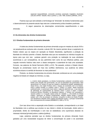 6
essencial inexauribilidade, consoante proclama autorizado magistério doutrinário
(CELSO LAFER, “Desafio: ética e política”, p. 239, 1995, Siciliano) (BRASIL, 2010).
Fixamos aqui que será adotado a terminologia de “dimensão” de direitos fundamentais para
o desenvolvimento do presente estudo haja vista ser o ordenamento jurídico brasileiro positivista.
A seguir passamos às observações concernentes especificamente a cada
dimensão.
2.3 As dimensões dos direitos fundamentais
2.3.1 Direitos fundamentais de primeira dimensão
A tutela dos direitos fundamentais de primeira dimensão surge em meados do século XVII e
vai perpetuando-se exclusiva até e durante o século XIX. No mesmo período dá-se o surgimento do
Estado Liberal, que se origina em oposição ao Estado Absolutista, significando a proteção da
liberdade do individuo perante o Estado, liberdade esta que era necessária ao individuo burguês da
época para que com isso pudesse garantir uma proteção na realização de suas atividades
econômicas e, por conseqüência, de seu patrimõnio bem como de sua influência política, pois
naquele momento histórico eles eram a classe emergente e sustentável de toda uma sociedade.
Contudo, nas palavras de Daniel Sarmento (2002, p.312), “No passado, embora o Estado Liberal-
Burguês se proclamasse neutro em face dos conflitos distributivos, sua ausência da esfera
econômica atuava no sentido de favorecer os mais poderosos”.
Portanto, os direitos fundamentais de primeira dimensão contituiram-se em uma prestação
negativa do Estado em relação ao indivíduo, ou seja,
[...] dentro deste paradigma, os direitos fundamentais acabaram concebidos como
limites para atuação dos governantes, em prol da liberdade dos governados. Eles
demarcavam um campo no qual era vedada a interferência estatal, estabelecendo,
dessa forma, uma rígida fronteira entre o espaço da sociedade civil e do Estado,
entre a esfera privada e a pública, entre o “jardim e a praça”. Nesta dicotomia
publico/privado, a supremacia recai sobre o segundo elemento par, o que decorria
da afirmação da superioridade do individuo sobre o grupo e sobre o Estado.
Conforme afirmou Canotilho, no liberalismo clássico, o ‘homem civil’ precederia o
‘homem político’ e o ‘burguês’ estaria antes do ‘cidadão’. [...] No âmbito do Direito
Público, vigoravam os direitos fundamentais, erigidos rígidos limites à atuação
estatal, com o fito de proteção do individuo, enquanto no plano do Direito Privado,
que disciplinava relações entre sujeitos formalmente iguais, o principio fundamental
era o da autonomia da vontade.(SARMENTO, 2006, p.12-13).
Com isso dá-se inicio a separação entre Estado e a sociedade, correspondendo a um ideal
de liberdades civis e políticas que envolve no seu interior o direito de locomoção, direito sobre a
propriedade, direito de manifestação e com isso se estabeleceu uma supremacia absoluta do
interesse individual [privado] sobre o coletivo [público].
Logo, podemos perceber que os direitos fundamentais de primeira dimensão foram
gestados por uma necessidade burguesa de retirar a concentração do poder e da autoridade
 
