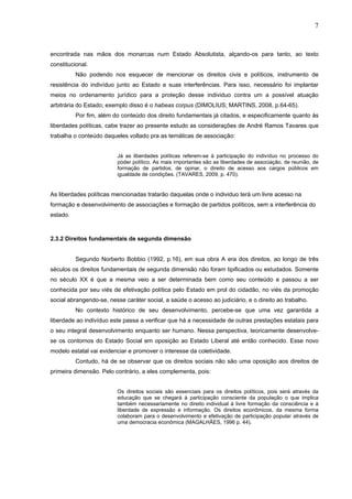 7
encontrada nas mãos dos monarcas num Estado Absolutista, alçando-os para tanto, ao texto
constitucional.
Não podendo nos esquecer de mencionar os direitos civis e políticos, instrumento de
resistência do indivíduo junto ao Estado e suas interferências. Para isso, necessário foi implantar
meios no ordenamento jurídico para a proteção desse individuo contra um a possível atuação
arbitrária do Estado; exemplo disso é o habeas corpus (DIMOLIUS; MARTINS, 2008, p.64-65).
Por fim, além do conteúdo dos direito fundamentais já citados, e especificamente quanto às
liberdades políticas, cabe trazer ao presente estudo as considerações de André Ramos Tavares que
trabalha o conteúdo daqueles voltado pra as temáticas de associação:
Já as liberdades políticas referem-se à participação do indivíduo no processo do
poder político. As mais importantes são as liberdades de associação, de reunião, de
formação de partidos, de opinar, o direito de acesso aos cargos públicos em
igualdade de condições. (TAVARES, 2009, p. 470).
As liberdades políticas mencionadas tratarão daquelas onde o individuo terá um livre acesso na
formação e desenvolvimento de associações e formação de partidos políticos, sem a interferência do
estado.
2.3.2 Direitos fundamentais de segunda dimensão
Segundo Norberto Bobbio (1992, p.16), em sua obra A era dos direitos, ao longo de três
séculos os direitos fundamentais de segunda dimensão não foram tipificados ou estudados. Somente
no século XX é que a mesma veio a ser determinada bem como seu conteúdo e passou a ser
conhecida por seu viés de efetivação política pelo Estado em prol do cidadão, no viés da promoção
social abrangendo-se, nesse caráter social, a saúde o acesso ao judiciário, e o direito ao trabalho.
No contexto histórico de seu desenvolvimento, percebe-se que uma vez garantida a
liberdade ao indivíduo este passa a verificar que há a necessidade de outras prestações estatais para
o seu integral desenvolvimento enquanto ser humano. Nessa perspectiva, teoricamente desenvolve-
se os contornos do Estado Social em oposição ao Estado Liberal até então conhecido. Esse novo
modelo estatal vai evidenciar e promover o interesse da coletividade.
Contudo, há de se observar que os direitos sociais não são uma oposição aos direitos de
primeira dimensão. Pelo contrário, a eles complementa, pois:
Os direitos sociais são essenciais para os direitos políticos, pois será através da
educação que se chegará à participação consciente da população o que implica
também necessariamente no direito individual á livre formação da consciência e á
liberdade de expressão e informação. Os direitos econômicos, da mesma forma
colaboram para o desenvolvimento e efetivação de participação popular através de
uma democracia econômica (MAGALHÃES, 1996 p. 44).
 