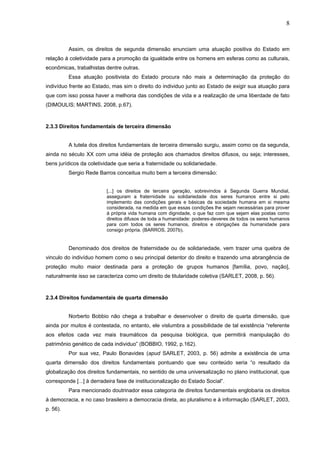 8
Assim, os direitos de segunda dimensão enunciam uma atuação positiva do Estado em
relação á coletividade para a promoção da igualdade entre os homens em esferas como as culturais,
econômicas, trabalhistas dentre outras.
Essa atuação positivista do Estado procura não mais a determinação da proteção do
indivíduo frente ao Estado, mas sim o direito do individuo junto ao Estado de exigir sua atuação para
que com isso possa haver a melhoria das condições de vida e a realização de uma liberdade de fato
(DIMOULIS; MARTINS, 2008, p.67).
2.3.3 Direitos fundamentais de terceira dimensão
A tutela dos direitos fundamentais de terceira dimensão surgiu, assim como os da segunda,
ainda no século XX com uma idéia de proteção aos chamados direitos difusos, ou seja; interesses,
bens jurídicos da coletividade que seria a fraternidade ou solidariedade.
Sergio Rede Barros conceitua muito bem a terceira dimensão:
[...] os direitos de terceira geração, sobrevindos à Segunda Guerra Mundial,
asseguram a fraternidade ou solidariedade dos seres humanos entre si pelo
implemento das condições gerais e básicas da sociedade humana em si mesma
considerada, na medida em que essas condições lhe sejam necessárias para prover
à própria vida humana com dignidade, o que faz com que sejam elas postas como
direitos difusos de toda a humanidade: poderes-deveres de todos os seres humanos
para com todos os seres humanos, direitos e obrigações da humanidade para
consigo própria. (BARROS, 2007b).
Denominado dos direitos de fraternidade ou de solidariedade, vem trazer uma quebra de
vinculo do indivíduo homem como o seu principal detentor do direito e trazendo uma abrangência de
proteção muito maior destinada para a proteção de grupos humanos [família, povo, nação],
naturalmente isso se caracteriza como um direito de titularidade coletiva (SARLET, 2008, p. 56).
2.3.4 Direitos fundamentais de quarta dimensão
Norberto Bobbio não chega a trabalhar e desenvolver o direito de quarta dimensão, que
ainda por muitos é contestada, no entanto, ele vislumbra a possibilidade de tal existência “referente
aos efeitos cada vez mais traumáticos da pesquisa biológica, que permitirá manipulação do
patrimônio genético de cada individuo” (BOBBIO, 1992, p.162).
Por sua vez, Paulo Bonavides (apud SARLET, 2003, p. 56) admite a existência de uma
quarta dimensão dos direitos fundamentais pontuando que seu conteúdo seria “o resultado da
globalização dos direitos fundamentais, no sentido de uma universalização no plano institucional, que
corresponde [...] à derradeira fase de institucionalização do Estado Social”.
Para mencionado doutrinador essa categoria de direitos fundamentais englobaria os direitos
à democracia, e no caso brasileiro a democracia direta, ao pluralismo e à informação (SARLET, 2003,
p. 56).
 