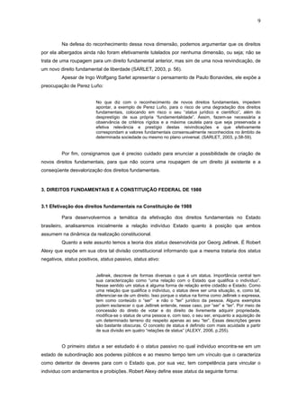 9
Na defesa do reconhecimento dessa nova dimensão, podemos argumentar que os direitos
por ela albergados ainda não foram efetivamente tutelados por nenhuma dimensão, ou seja; não se
trata de uma roupagem para um direito fundamental anterior, mas sim de uma nova reivindicação, de
um novo direito fundamental de liberdade (SARLET, 2003, p. 56).
Apesar de Ingo Wolfgang Sarlet apresentar o pensamento de Paulo Bonavides, ele expõe a
preocupação de Perez Luño:
No que diz com o reconhecimento de novos direitos fundamentais, impedem
apontar, a exemplo de Perez Luño, para o risco de uma degradação dos direitos
fundamentais, colocando em risco o seu “status jurídico e cientifico”, além do
desprestígio de sua própria “fundamentalidade”. Assim, fazem-se necessária a
observância de critérios rígidos e a máxima cautela para que seja preservada a
efetiva relevância e prestígio destas reivindicações e que efetivamente
correspondam a valores fundamentais consensualmente reconhecidos no âmbito de
determinada sociedade ou mesmo no plano universal. (SARLET, 2003, p.58-59).
Por fim, consignamos que é preciso cuidado para enunciar a possibilidade de criação de
novos direitos fundamentais, para que não ocorra uma roupagem de um direito já existente e a
conseqüente desvalorização dos direitos fundamentais.
3. DIREITOS FUNDAMENTAIS E A CONSTITUIÇÃO FEDERAL DE 1988
3.1 Efetivação dos direitos fundamentais na Constituição de 1988
Para desenvolvermos a temática da efetivação dos direitos fundamentais no Estado
brasileiro, analisaremos inicialmente a relação indivíduo Estado quanto à posição que ambos
assumem na dinâmica da realização constitucional.
Quanto a este assunto temos a teoria dos status desenvolvida por Georg Jellinek. É Robert
Alexy que expõe em sua obra tal divisão constitucional informando que a mesma trataria dos status
negativos, status positivos, status passivo, status ativo:
Jellinek, descreve de formas diversas o que é um status. Importância central tem
sua caracterização como “uma relação com o Estado que qualifica o indivíduo”.
Nesse sentido um status é alguma forma de relação entre cidadão e Estado. Como
uma relação que qualifica o indivíduo, o status deve ser uma situação, e, como tal,
diferenciar-se de um direito. Isso porque o status na forma como Jellinek o expressa,
tem como conteúdo o “ser” e não o “ter” jurídico da pessoa. Alguns exemplos
podem esclarecer o que Jellinek entende, nesse caso, por “ser” e “ter”. Por meio de
concessão do direto de votar e do direito de livremente adquirir propriedade,
modifica-se o status de uma pessoa e, com isso, o seu ser, enquanto a aquisição de
um determinado terreno diz respeito apenas ao seu “ter”. Essas descrições gerais
são bastante obscuras. O conceito de status é definido com mais acuidade a partir
de sua divisão em quatro “relações de status” (ALEXY, 2006, p.255).
O primeiro status a ser estudado é o status passivo no qual individuo encontra-se em um
estado de subordinação aos poderes públicos e ao mesmo tempo tem um vínculo que o caracteriza
como detentor de deveres para com o Estado que, por sua vez, tem competência para vincular o
individuo com andamentos e proibições. Robert Alexy define esse status da seguinte forma:
 