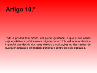 Artigo 10.º Toda a pessoa tem direito, em plena igualdade, a que a sua causa seja equitativa e publicamente julgada por um tribunal independente e imparcial que decida dos seus direitos e obrigações ou das razões de qualquer acusação em matéria penal que contra ela seja deduzida. 