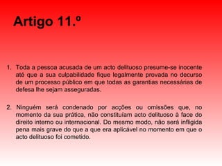 Artigo 11.º Toda a pessoa acusada de um acto delituoso presume-se inocente até que a sua culpabilidade fique legalmente provada no decurso de um processo público em que todas as garantias necessárias de defesa lhe sejam asseguradas. 2. Ninguém será condenado por acções ou omissões que, no momento da sua prática, não constituíam acto delituoso à face do direito interno ou internacional. Do mesmo modo, não será infligida pena mais grave do que a que era aplicável no momento em que o acto delituoso foi cometido. 