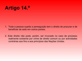 Artigo 14.º Toda a pessoa sujeita a perseguição tem o direito de procurar e de beneficiar de asilo em outros países. 2. Este direito não pode, porém, ser invocado no caso de processo realmente existente por crime de direito comum ou por actividades contrárias aos fins e aos princípios das Nações Unidas. 