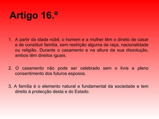 Artigo 16.º A partir da idade núbil, o homem e a mulher têm o direito de casar e de constituir família, sem restrição alguma de raça, nacionalidade ou religião. Durante o casamento e na altura da sua dissolução, ambos têm direitos iguais. 2. O casamento não pode ser celebrado sem o livre e pleno consentimento dos futuros esposos. 3. A família é o elemento natural e fundamental da sociedade e tem direito à protecção desta e do Estado. 