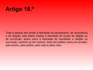 Artigo 18.º Toda a pessoa tem direito à liberdade de pensamento, de consciência e de religião; este direito implica a liberdade de mudar de religião ou de convicção, assim como a liberdade de manifestar a religião ou convicção, sozinho ou em comum, tanto em público como em privado, pelo ensino, pela prática, pelo culto e pelos ritos. 