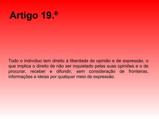 Artigo 19.º Todo o indivíduo tem direito à liberdade de opinião e de expressão, o que implica o direito de não ser inquietado pelas suas opiniões e o de procurar, receber e difundir, sem consideração de fronteiras, informações e ideias por qualquer meio de expressão. 