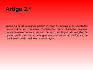 Artigo 2.º Todos os seres humanos podem invocar os direitos e as liberdades proclamados na presente Declaração, sem distinção alguma, nomeadamente de raça, de cor, de sexo, de língua, de religião, de opinião política ou outra, de origem nacional ou social, de fortuna, de nascimento ou de qualquer outra situação. 
