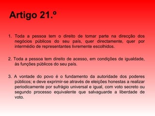 Artigo 21.º Toda a pessoa tem o direito de tomar parte na direcção dos negócios públicos do seu país, quer directamente, quer por intermédio de representantes livremente escolhidos. 2. Toda a pessoa tem direito de acesso, em condições de igualdade, às funções públicos do seu país. 3. A vontade do povo é o fundamento da autoridade dos poderes públicos; e deve exprimir-se através de eleições honestas a realizar periodicamente por sufrágio universal e igual, com voto secreto ou segundo processo equivalente que salvaguarde a liberdade de voto.  