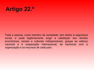 Artigo 22.º Toda a pessoa, como membro da sociedade, tem direito à segurança social; e pode legitimamente exigir a satisfação dos direitos económicos, sociais e culturais indispensáveis, graças ao esforço nacional e à cooperação internacional, de harmonia com a organização e os recursos de cada país. 