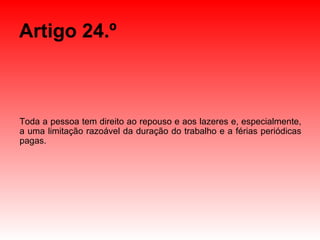Artigo 24.º Toda a pessoa tem direito ao repouso e aos lazeres e, especialmente, a uma limitação razoável da duração do trabalho e a férias periódicas pagas. 