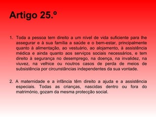 Artigo 25.º Toda a pessoa tem direito a um nível de vida suficiente para lhe assegurar e à sua família a saúde e o bem-estar, principalmente quanto à alimentação, ao vestuário, ao alojamento, à assistência médica e ainda quanto aos serviços sociais necessários, e tem direito à segurança no desemprego, na doença, na invalidez, na viuvez, na velhice ou noutros casos de perda de meios de subsistência por circunstâncias independentes da sua vontade. 2. A maternidade e a infância têm direito a ajuda e a assistência especiais. Todas as crianças, nascidas dentro ou fora do matrimónio, gozam da mesma protecção social. 