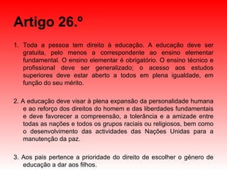 Artigo 26.º Toda a pessoa tem direito à educação. A educação deve ser gratuita, pelo menos a correspondente ao ensino elementar fundamental. O ensino elementar é obrigatório. O ensino técnico e profissional deve ser generalizado; o acesso aos estudos superiores deve estar aberto a todos em plena igualdade, em função do seu mérito. 2. A educação deve visar à plena expansão da personalidade humana e ao reforço dos direitos do homem e das liberdades fundamentais e deve favorecer a compreensão, a tolerância e a amizade entre todas as nações e todos os grupos raciais ou religiosos, bem como o desenvolvimento das actividades das Nações Unidas para a manutenção da paz. 3. Aos pais pertence a prioridade do direito de escolher o género de educação a dar aos filhos. 