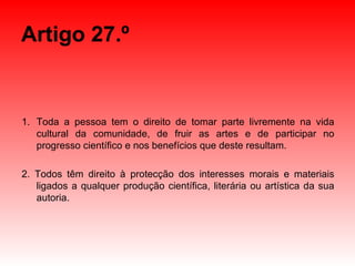 Artigo 27.º Toda a pessoa tem o direito de tomar parte livremente na vida cultural da comunidade, de fruir as artes e de participar no progresso científico e nos benefícios que deste resultam. 2. Todos têm direito à protecção dos interesses morais e materiais ligados a qualquer produção científica, literária ou artística da sua autoria. 