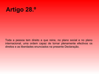 Artigo 28.º Toda a pessoa tem direito a que reine, no plano social e no plano internacional, uma ordem capaz de tornar plenamente efectivos os direitos e as liberdades enunciados na presente Declaração. 