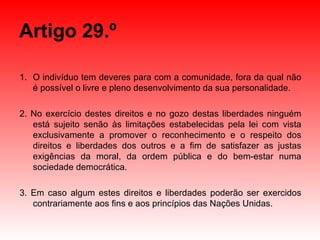 Artigo 29.º O indivíduo tem deveres para com a comunidade, fora da qual não é possível o livre e pleno desenvolvimento da sua personalidade. 2. No exercício destes direitos e no gozo destas liberdades ninguém está sujeito senão às limitações estabelecidas pela lei com vista exclusivamente a promover o reconhecimento e o respeito dos direitos e liberdades dos outros e a fim de satisfazer as justas exigências da moral, da ordem pública e do bem-estar numa sociedade democrática. 3. Em caso algum estes direitos e liberdades poderão ser exercidos contrariamente aos fins e aos princípios das Nações Unidas. 