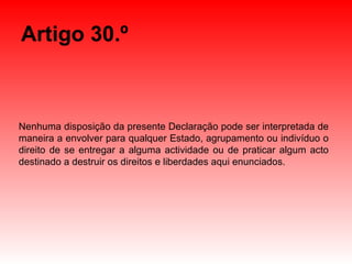 Artigo 30.º Nenhuma disposição da presente Declaração pode ser interpretada de maneira a envolver para qualquer Estado, agrupamento ou indivíduo o direito de se entregar a alguma actividade ou de praticar algum acto destinado a destruir os direitos e liberdades aqui enunciados. 