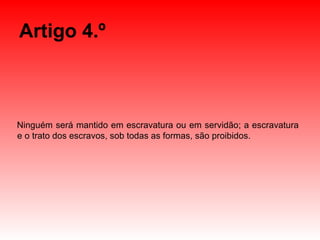 Artigo 4.º Ninguém será mantido em escravatura ou em servidão; a escravatura e o trato dos escravos, sob todas as formas, são proibidos. 