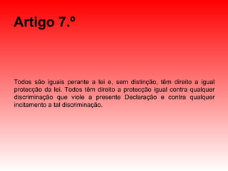 Artigo 7.º Todos são iguais perante a lei e, sem distinção, têm direito a igual protecção da lei. Todos têm direito a protecção igual contra qualquer discriminação que viole a presente Declaração e contra qualquer incitamento a tal discriminação. 